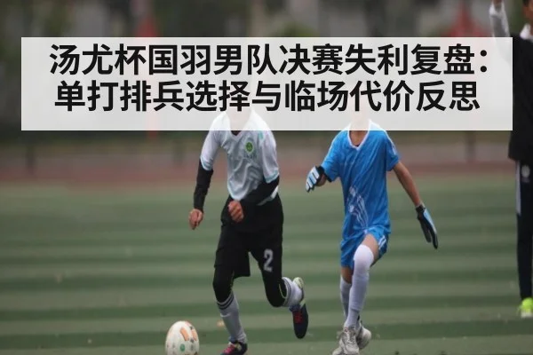 汤尤杯国羽男队决赛失利复盘：单打排兵选择与临场代价反思